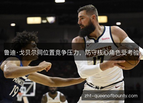 鲁迪·戈贝尔同位置竞争压力,防守核心角色受考验 鲁迪·戈贝尔同位置竞争压力,防守核心角色受考验